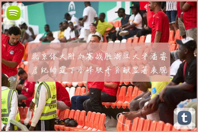 北京体大附加赛战胜浙江大学潘睿彦纪皓霆丁小峰联手贡献显著表现