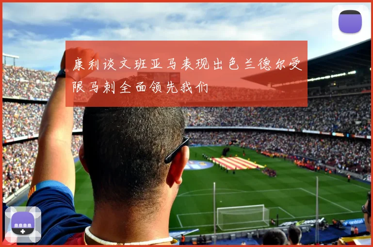 康利谈文班亚马表现出色兰德尔受限马刺全面领先我们