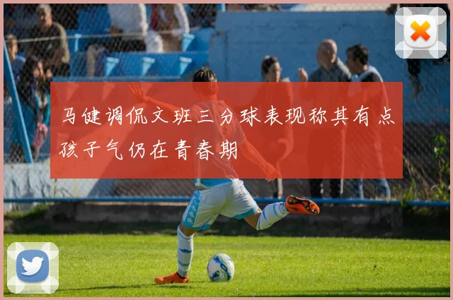 马健调侃文班三分球表现称其有点孩子气仍在青春期