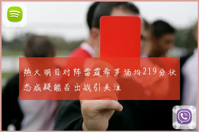 热火明日对阵雷霆希罗场均219分状态成疑能否出战引关注