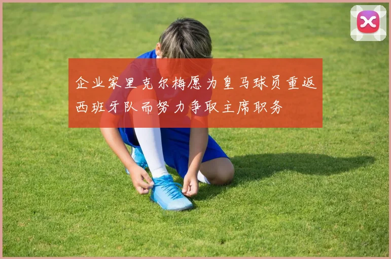 企业家里克尔梅愿为皇马球员重返西班牙队而努力争取主席职务