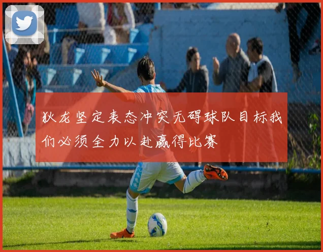 狄龙坚定表态冲突无碍球队目标我们必须全力以赴赢得比赛