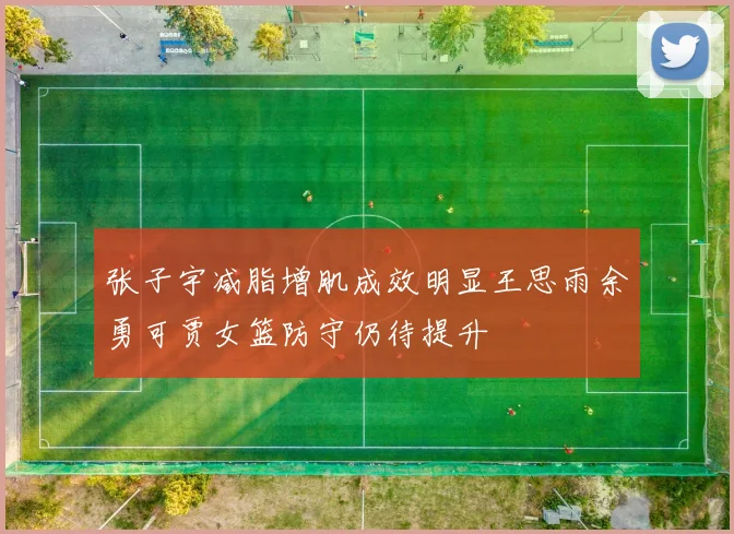 张子宇减脂增肌成效明显王思雨余勇可贾女篮防守仍待提升