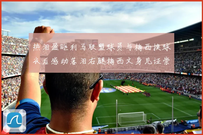 热泪盈眶利马联盟球员与梅西换球衣后感动落泪右腿梅西文身见证崇拜之情