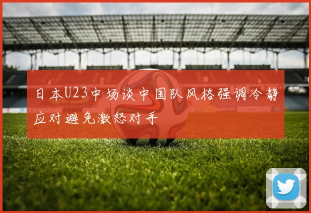日本U23中场谈中国队风格强调冷静应对避免激怒对手