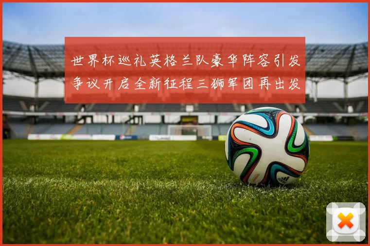 世界杯巡礼英格兰队豪华阵容引发争议开启全新征程三狮军团再出发
