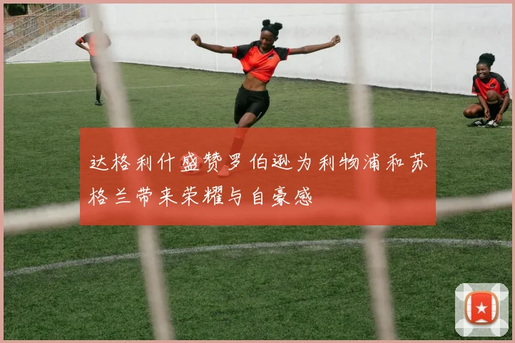 达格利什盛赞罗伯逊为利物浦和苏格兰带来荣耀与自豪感