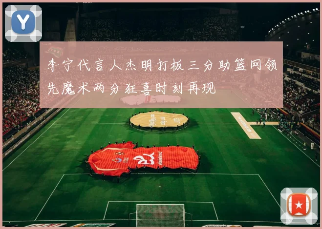 李宁代言人杰明打板三分助篮网领先魔术两分狂喜时刻再现
