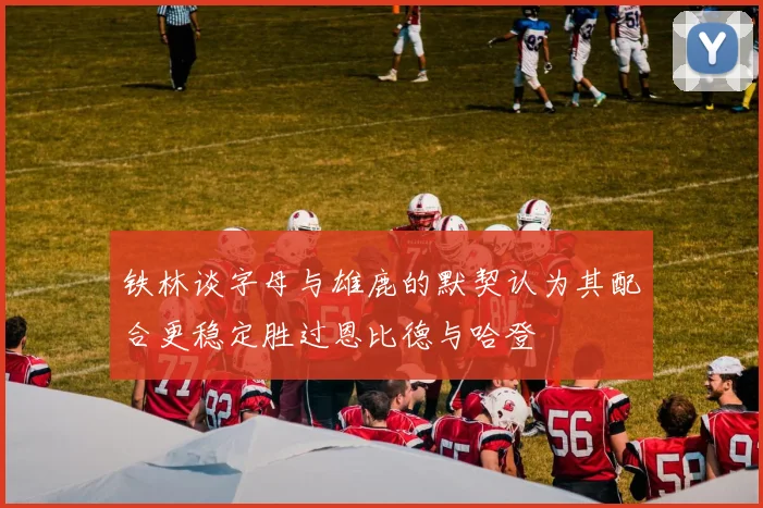 铁林谈字母与雄鹿的默契认为其配合更稳定胜过恩比德与哈登