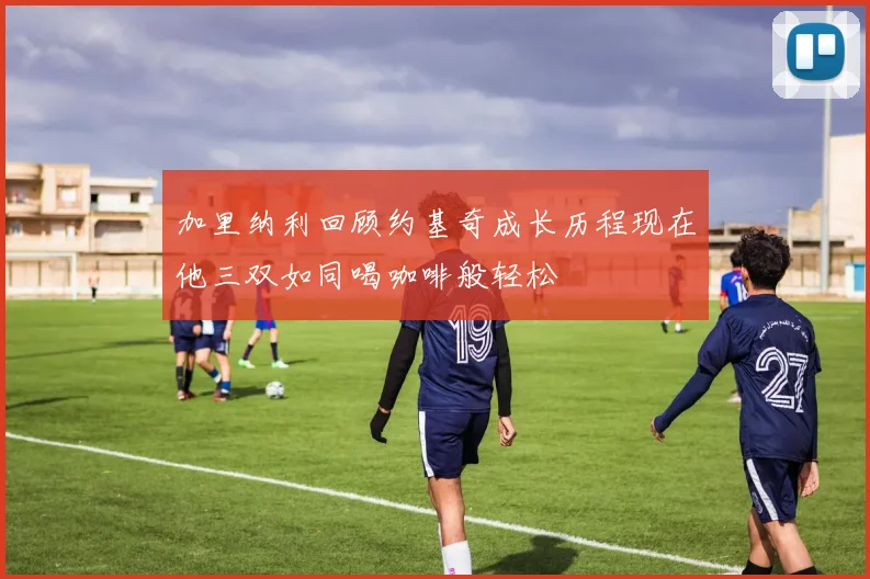 加里纳利回顾约基奇成长历程现在他三双如同喝咖啡般轻松