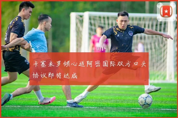 卡塞米罗倾心迈阿密国际双方口头协议即将达成