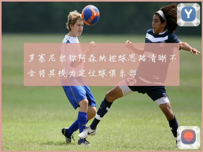 罗塞尼尔称阿森纳控球思路清晰不会将其视为定位球俱乐部