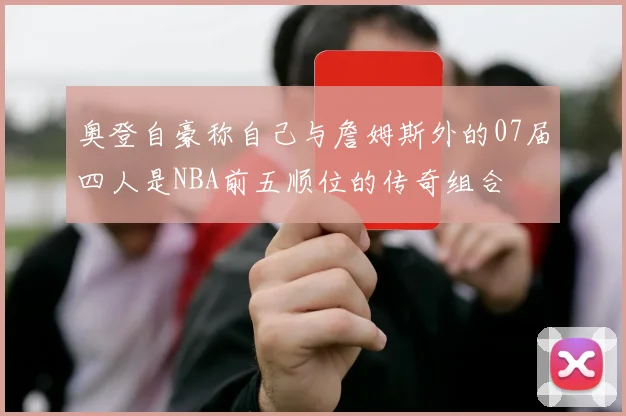 奥登自豪称自己与詹姆斯外的07届四人是NBA前五顺位的传奇组合
