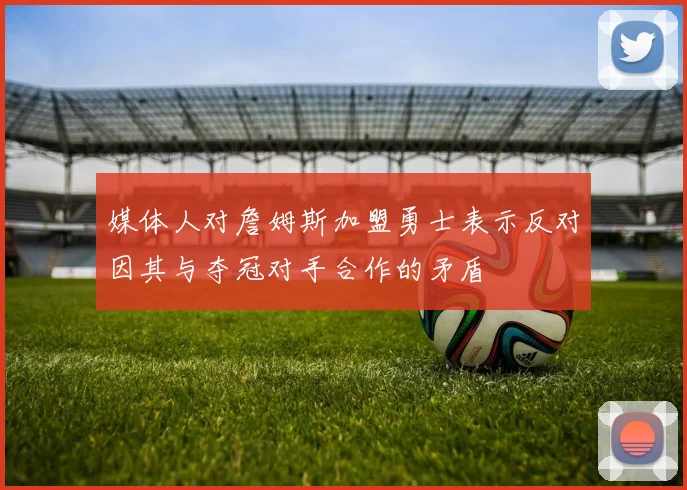 媒体人对詹姆斯加盟勇士表示反对因其与夺冠对手合作的矛盾
