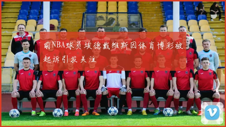 前NBA球员埃德戴维斯因体育博彩被起诉引发关注