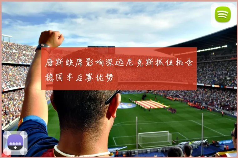 唐斯缺席影响深远尼克斯抓住机会稳固季后赛优势