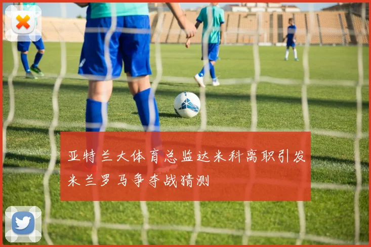 亚特兰大体育总监达米科离职引发米兰罗马争夺战猜测