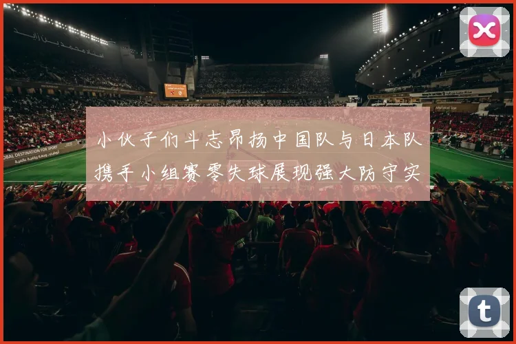 小伙子们斗志昂扬中国队与日本队携手小组赛零失球展现强大防守实力